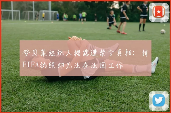 登贝莱经纪人揭露遭禁令真相：持FIFA执照却无法在法国工作
