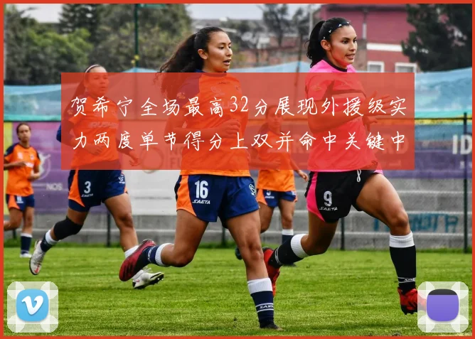 贺希宁全场最高32分展现外援级实力两度单节得分上双并命中关键中投