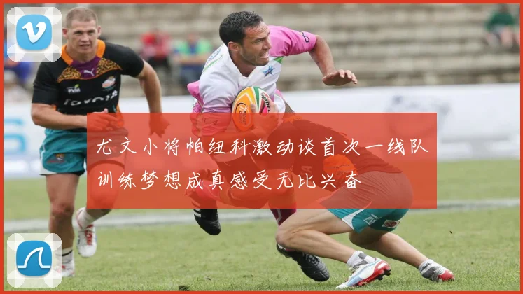 尤文小将帕纽科激动谈首次一线队训练梦想成真感受无比兴奋
