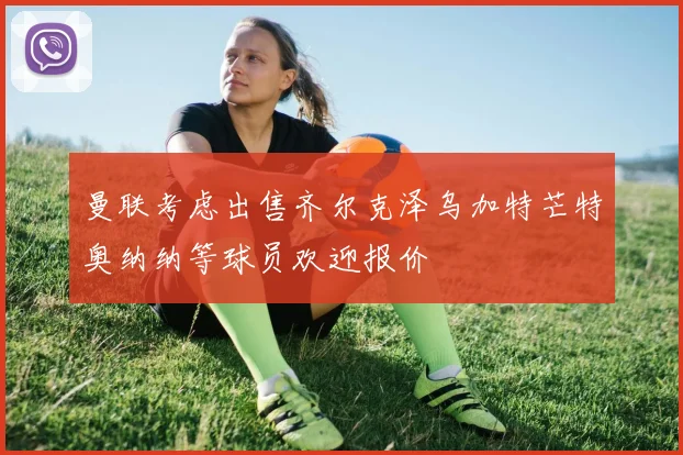 曼联考虑出售齐尔克泽乌加特芒特奥纳纳等球员欢迎报价