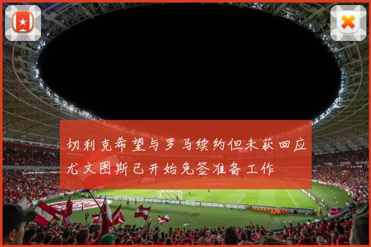 切利克希望与罗马续约但未获回应尤文图斯已开始免签准备工作
