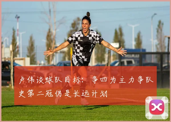 卢伟谈球队目标：争四为主力争队史第二冠仍是长远计划