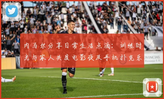 内马尔分享日常生活点滴：训练时光与家人共度电影夜及手机扑克乐趣